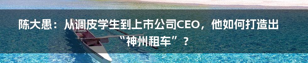 陈大愚：从调皮学生到上市公司CEO，他如何打造出“神州租车”？