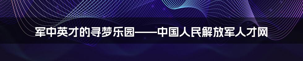 军中英才的寻梦乐园——中国人民解放军人才网