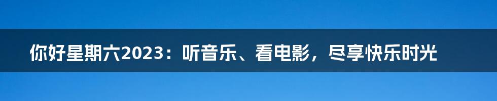 你好星期六2023：听音乐、看电影，尽享快乐时光