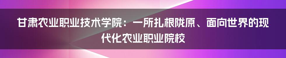 甘肃农业职业技术学院：一所扎根陇原、面向世界的现代化农业职业院校