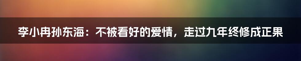 李小冉孙东海：不被看好的爱情，走过九年终修成正果