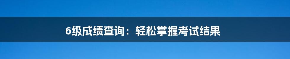 6级成绩查询：轻松掌握考试结果