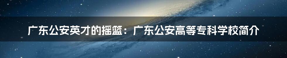 广东公安英才的摇篮：广东公安高等专科学校简介