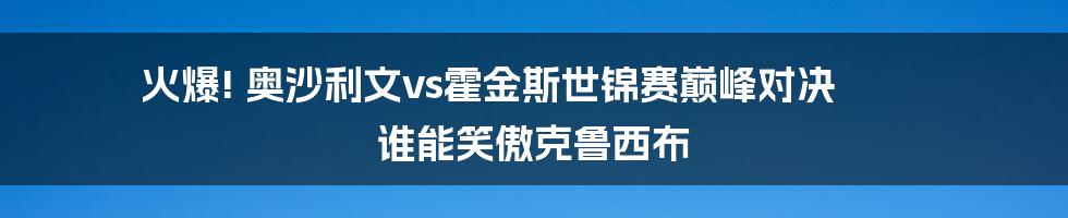 火爆! 奥沙利文vs霍金斯世锦赛巅峰对决 谁能笑傲克鲁西布