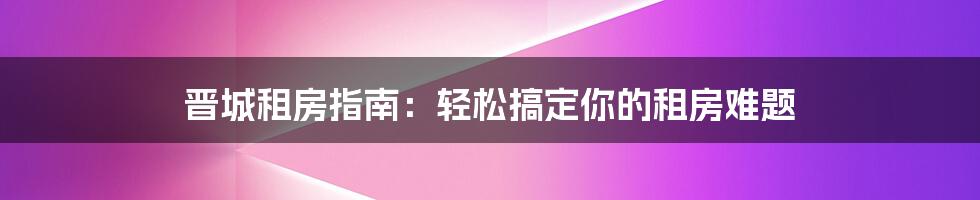 晋城租房指南：轻松搞定你的租房难题