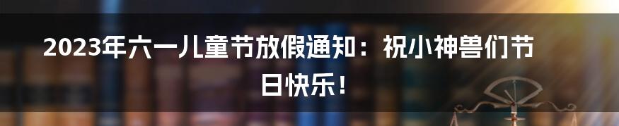 2023年六一儿童节放假通知：祝小神兽们节日快乐！