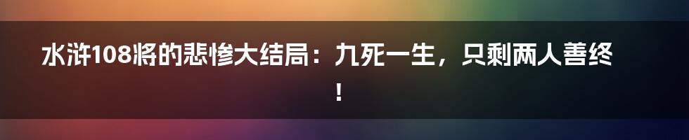 水浒108将的悲惨大结局：九死一生，只剩两人善终！