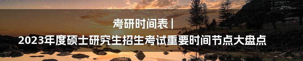 考研时间表 | 2023年度硕士研究生招生考试重要时间节点大盘点