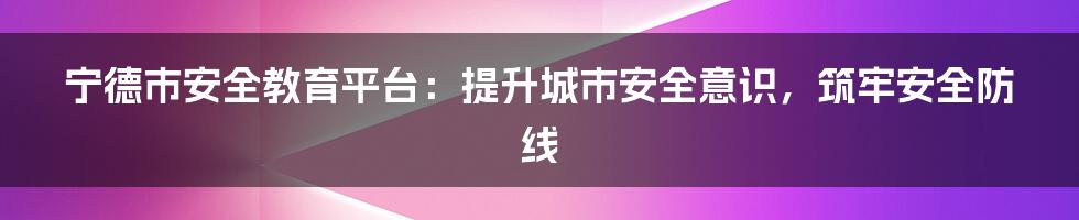 宁德市安全教育平台：提升城市安全意识，筑牢安全防线