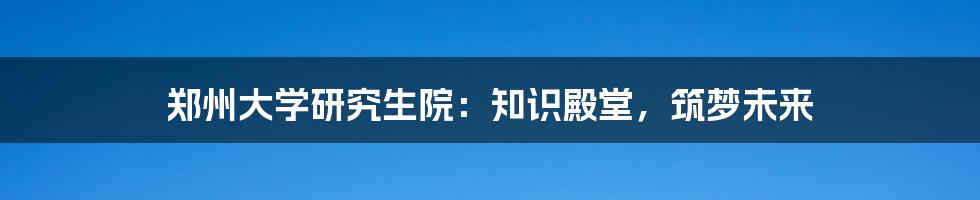 郑州大学研究生院：知识殿堂，筑梦未来