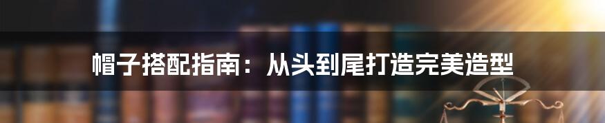 帽子搭配指南：从头到尾打造完美造型