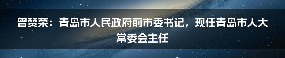 曾赞荣：青岛市人民政府前市委书记，现任青岛市人大常委会主任