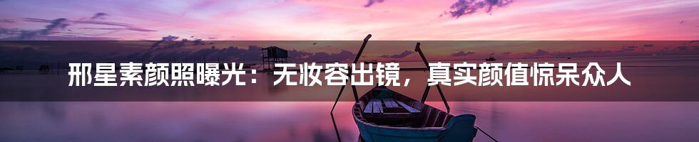 邢星素颜照曝光：无妆容出镜，真实颜值惊呆众人