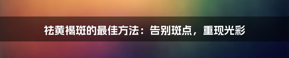 祛黄褐斑的最佳方法：告别斑点，重现光彩