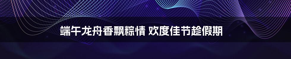 端午龙舟香飘粽情 欢度佳节趁假期