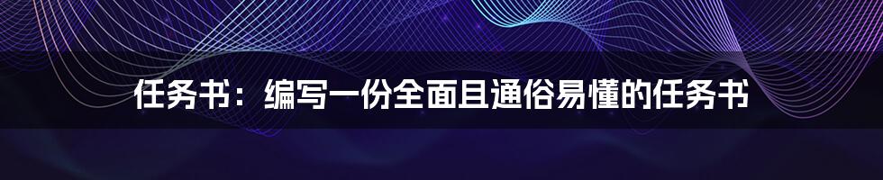 任务书：编写一份全面且通俗易懂的任务书