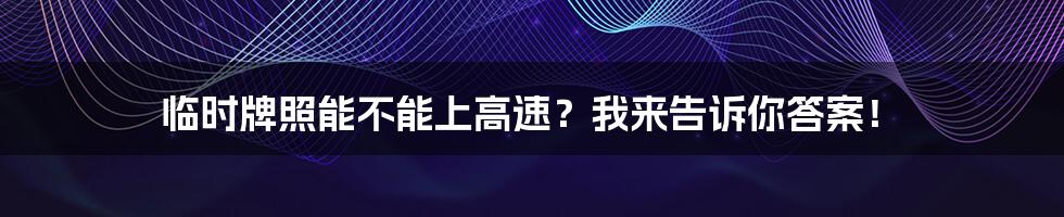 临时牌照能不能上高速？我来告诉你答案！