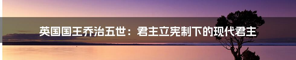 英国国王乔治五世：君主立宪制下的现代君主