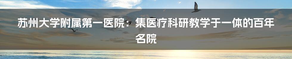 苏州大学附属第一医院：集医疗科研教学于一体的百年名院