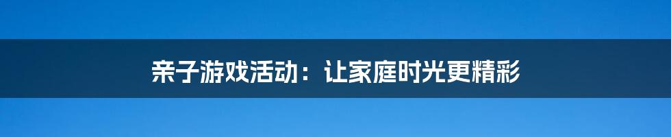 亲子游戏活动：让家庭时光更精彩