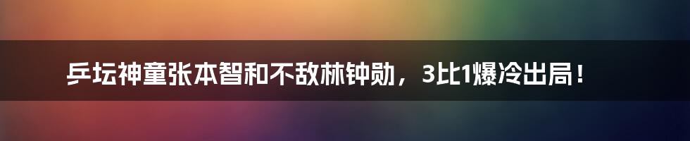 乒坛神童张本智和不敌林钟勋，3比1爆冷出局！