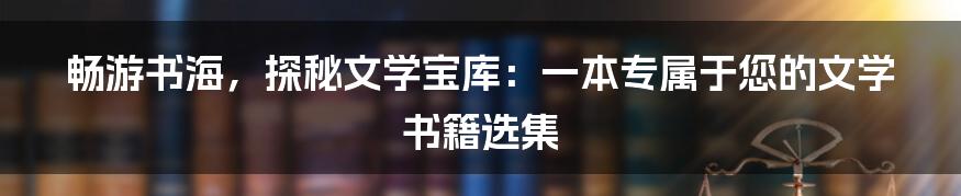 畅游书海，探秘文学宝库：一本专属于您的文学书籍选集