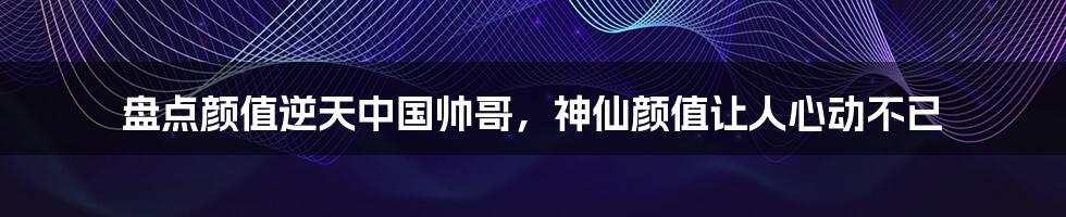 盘点颜值逆天中国帅哥，神仙颜值让人心动不已