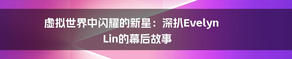 虚拟世界中闪耀的新星：深扒Evelyn Lin的幕后故事