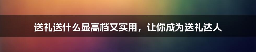 送礼送什么显高档又实用，让你成为送礼达人