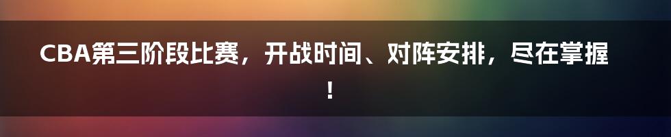 CBA第三阶段比赛，开战时间、对阵安排，尽在掌握！