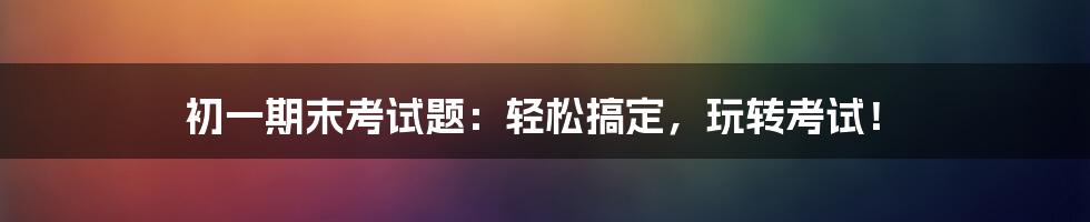 初一期末考试题：轻松搞定，玩转考试！