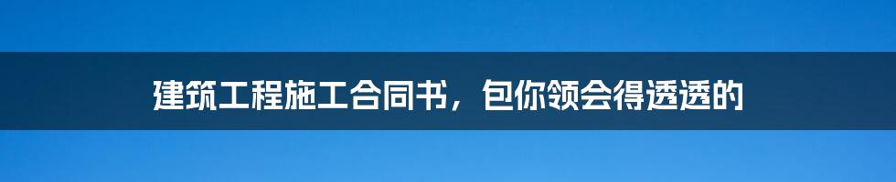 建筑工程施工合同书，包你领会得透透的