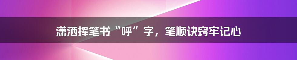 潇洒挥笔书“呼”字，笔顺诀窍牢记心