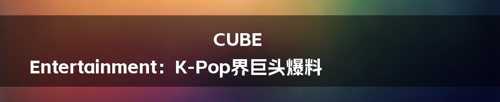 CUBE Entertainment：K-Pop界巨头爆料