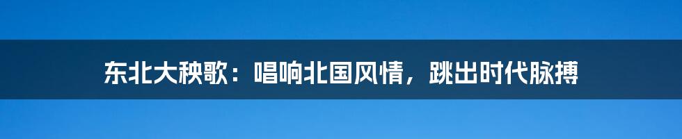 东北大秧歌：唱响北国风情，跳出时代脉搏