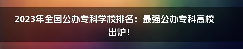 2023年全国公办专科学校排名：最强公办专科高校出炉！