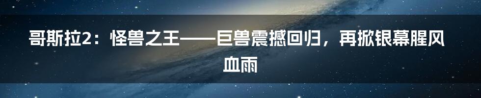 哥斯拉2：怪兽之王——巨兽震撼回归，再掀银幕腥风血雨