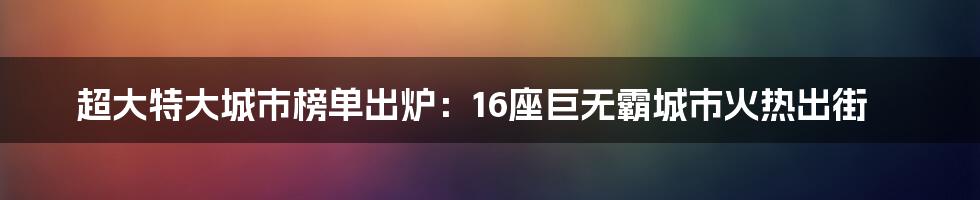 超大特大城市榜单出炉：16座巨无霸城市火热出街