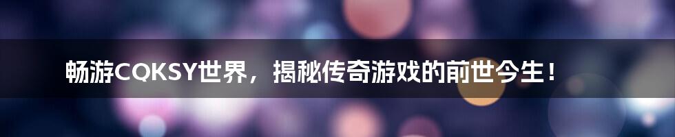 畅游CQKSY世界，揭秘传奇游戏的前世今生！