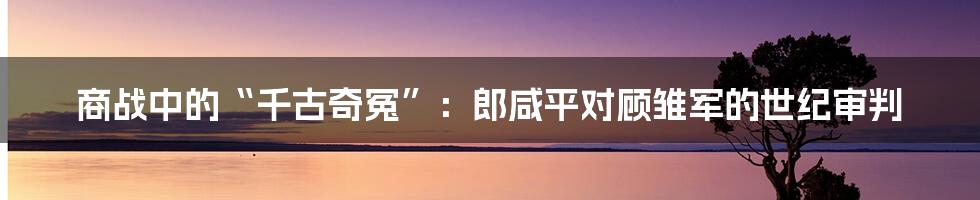 商战中的“千古奇冤”：郎咸平对顾雏军的世纪审判