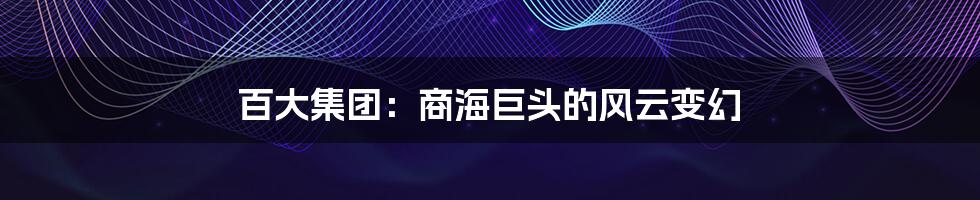 百大集团：商海巨头的风云变幻