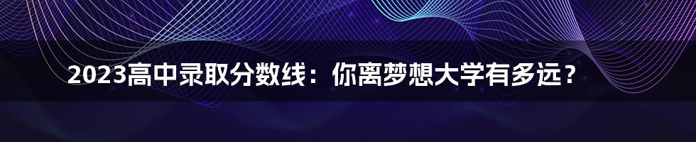 2023高中录取分数线：你离梦想大学有多远？