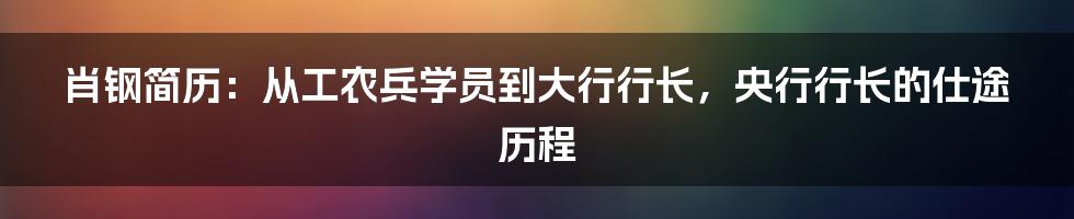 肖钢简历：从工农兵学员到大行行长，央行行长的仕途历程