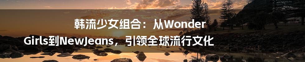 韩流少女组合：从Wonder Girls到NewJeans，引领全球流行文化