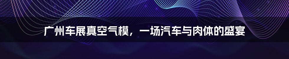 广州车展真空气模，一场汽车与肉体的盛宴