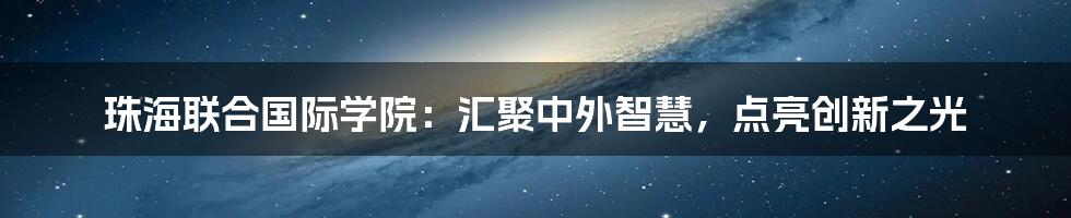 珠海联合国际学院：汇聚中外智慧，点亮创新之光