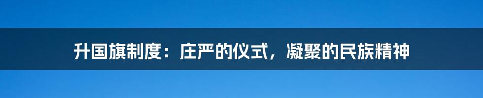 升国旗制度：庄严的仪式，凝聚的民族精神