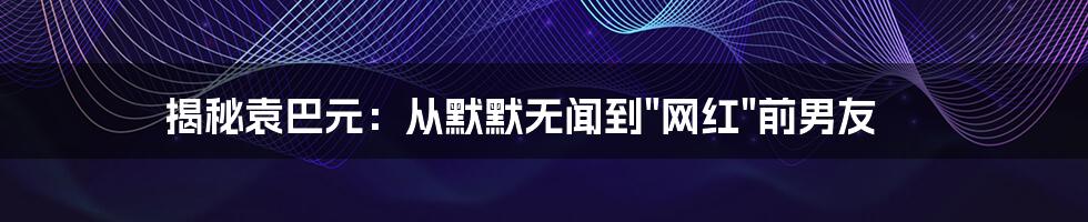 揭秘袁巴元：从默默无闻到"网红"前男友