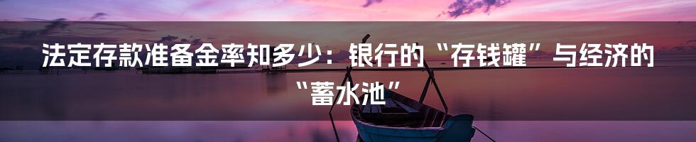 法定存款准备金率知多少：银行的“存钱罐”与经济的“蓄水池”