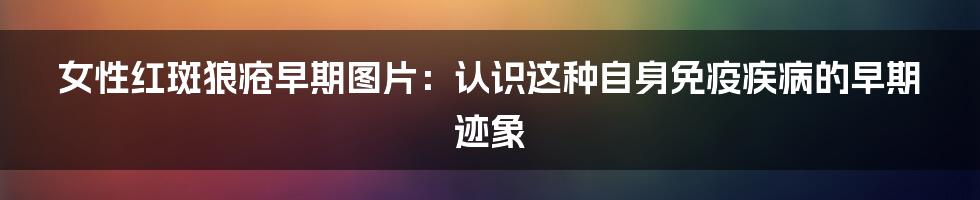 女性红斑狼疮早期图片：认识这种自身免疫疾病的早期迹象